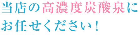 当店の高濃度炭酸泉にお任せください！